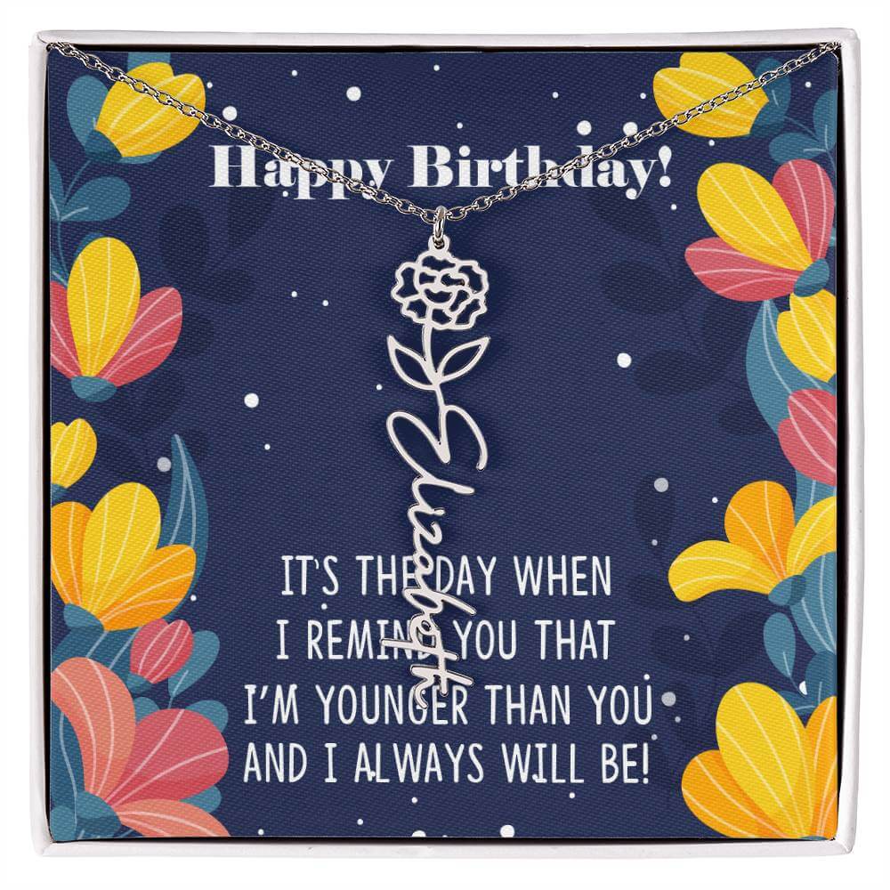 Happy Birthday - Flower Name NecklaceThis message card says: Happy Birthday, It's the day when I remind you that I'm younger than you and I will always will be! Need a gift that's as unique as she is? Then look no further than our Flower Name Necklace! Wi