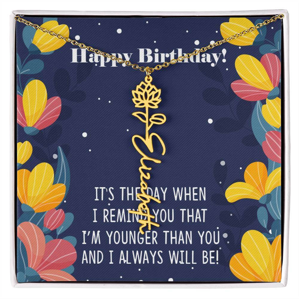 Happy Birthday - Flower Name NecklaceThis message card says: Happy Birthday, It's the day when I remind you that I'm younger than you and I will always will be! Need a gift that's as unique as she is? Then look no further than our Flower Name Necklace! Wi