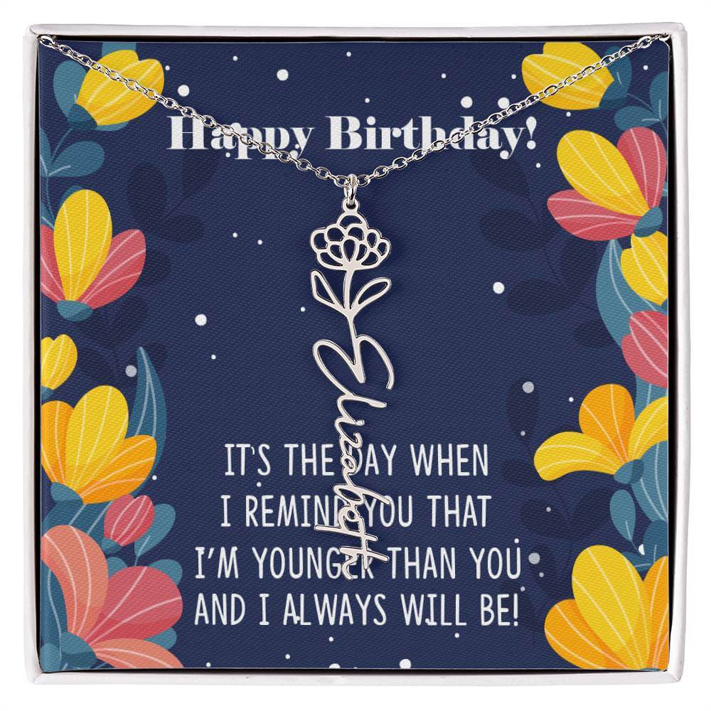 Happy Birthday - Flower Name NecklaceThis message card says: Happy Birthday, It's the day when I remind you that I'm younger than you and I will always will be! Need a gift that's as unique as she is? Then look no further than our Flower Name Necklace! Wi