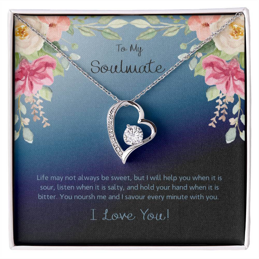 To My Soulmate, Life May Not - Forever LoveThis message card says: To My Soulmate, Life may not always be sweet, but I will help you when it is sour, listen when it is salty, and hold your hand when it is bitter. You noursh me and I savour every minute wi