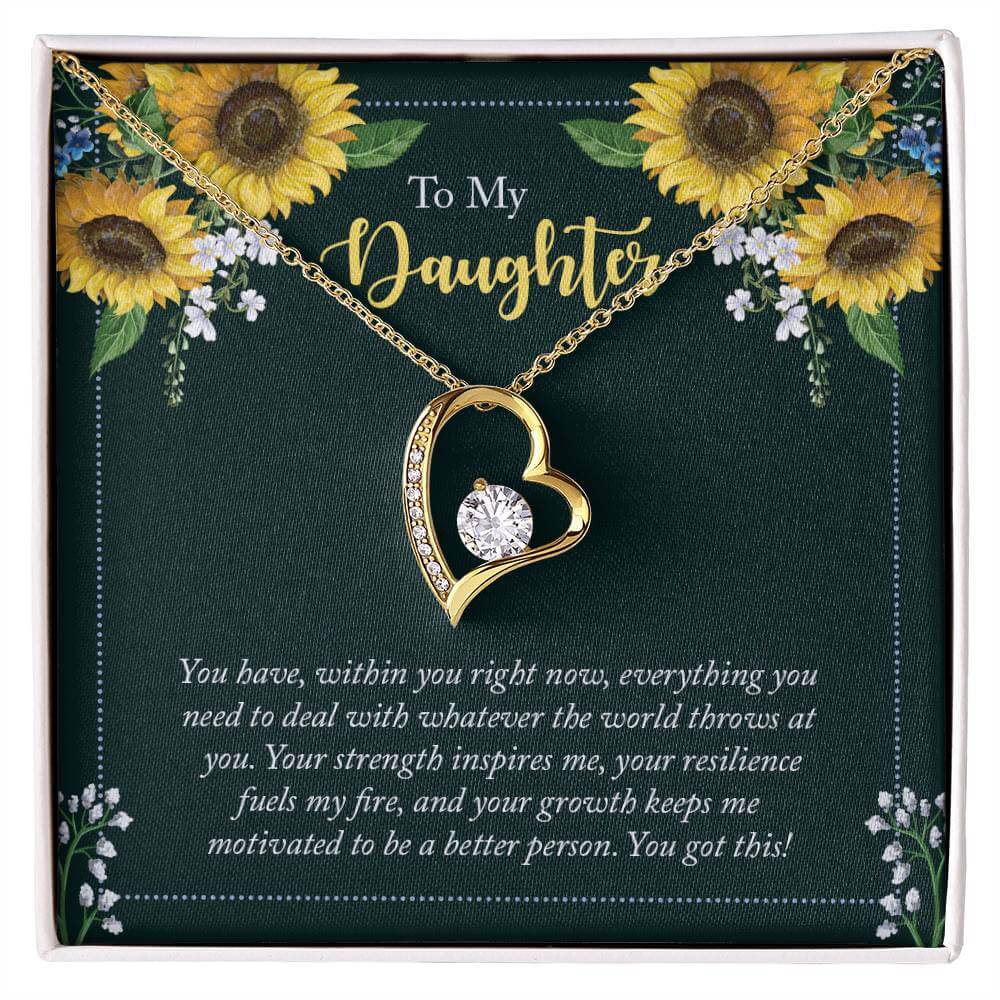 To My Daughter, You Have - Forever LoveThis message card says: To My Daughter, You have, within you right now, everything you need to deal with whatever the world throws at you. Your strength inspires me, your resilience fuels my fire, and your growth kee